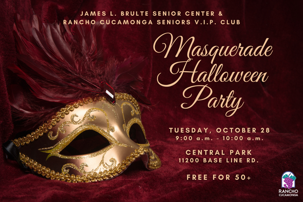 James L. Brulte Senior Center & Rancho Cucamonga Seniors V.I.P. Club. Masquerade Halloween Party. Tuesday, October 28. 9:00 a.m. - 10:00 a.m. Central Park 11200 Base Line Rd. Free for 50+