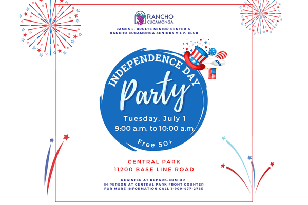 Independence Day Colors, Red, White, and Blue fireworks. Top hat icon with American flag likeness. James L. Brulte Senior Center & Rancho Cucamonga Seniors V.I.P. Club. Independence Day Party. Tuesday, July 1. 9:00 a.m. to 10:00 a.m. Free 50+ Central Park, 11200 Base Line Road. Register at RCpark.com or in person at Central Park front counter. For more information call 1-909-477-2765.