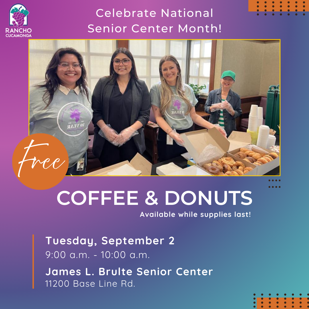 purple, dark purple, and blue background. Celebrate National Senior Center Month! Center of the graphic: A photo of four women smiling at the camera, with a table full of boxes of donuts and container of coffee. Free Coffee & Donuts. Available while supplies last! Tuesday, September 2, 9:00 a.m. to 10:00 a.m. James L. Brulte Senior Center, 11200 Base Line Rd. Upper left hand corner: City of Rancho Cucamonga grape logo.
