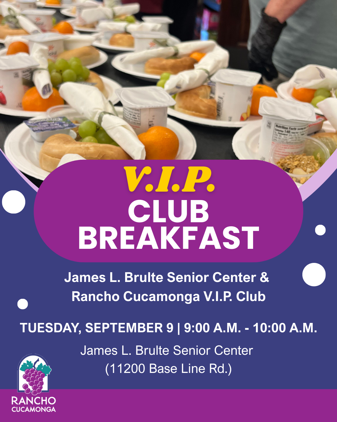 VIP Club Breakfast. James L. Brulte Senior Center & Rancho Cucamonga V.I.P. Club. Tuesday, September 9. 9:00 a.m. - 10:00 a.m. James L. Brulte Senior Center. 11200 Base Line Rd. Purple and magenta background with circle decorative elements, City of Rancho Cucamonga grape logo. Top center: a photo of several plate filled with breakfast items. 