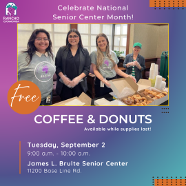 purple, dark purple, and blue background. Celebrate National Senior Center Month! Center of the graphic: A photo of four women smiling at the camera, with a table full of boxes of donuts and container of coffee. Free Coffee & Donuts. Available while supplies last! Tuesday, September 2, 9:00 a.m. to 10:00 a.m. James L. Brulte Senior Center, 11200 Base Line Rd. Upper left hand corner: City of Rancho Cucamonga grape logo.