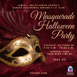 James L. Brulte Senior Center & Rancho Cucamonga VIP Club Masquerade Halloween Party. Tuesday, October 28, 9:00 a.m. - 10:00 a.m. 11200 Base Line Rd. Free 50+  